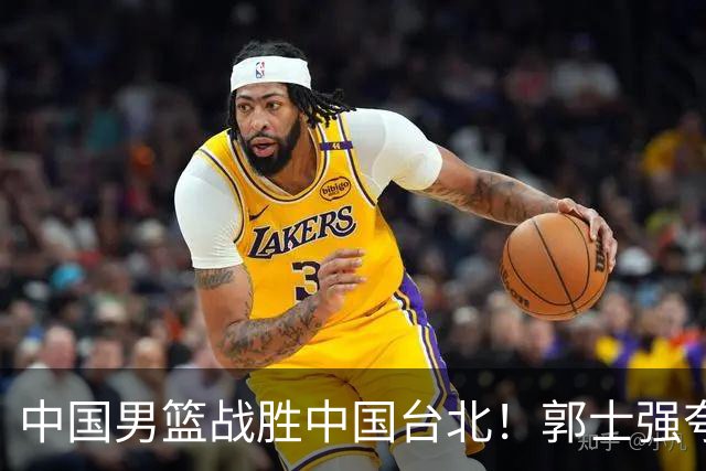 中国男篮战胜中国台北！郭士强夸球队有两个领头羊，起到带头作用