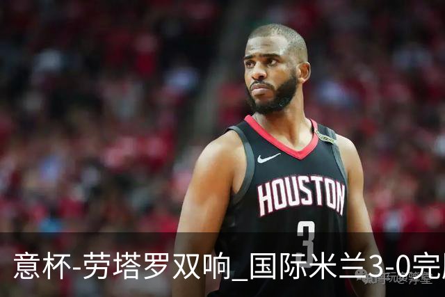 意杯-劳塔罗双响 国际米兰3-0完胜AC米兰挺进决赛