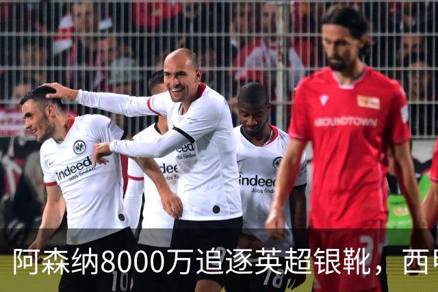 阿森纳8000万追逐英超银靴，西甲魔翼或将加盟，皇马询价因卡皮耶